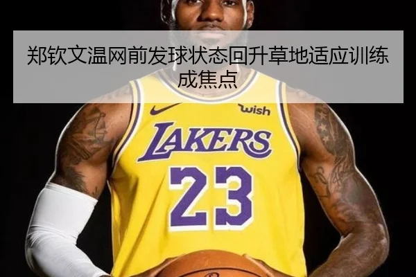 郑钦文温网前发球状态回升草地适应训练成焦点