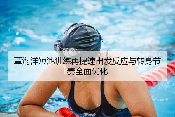 覃海洋短池训练再提速出发反应与转身节奏全面优化