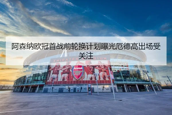阿森纳欧冠首战前轮换计划曝光厄德高出场受关注