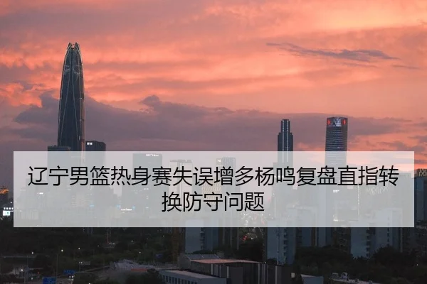 辽宁男篮热身赛失误增多杨鸣复盘直指转换防守问题