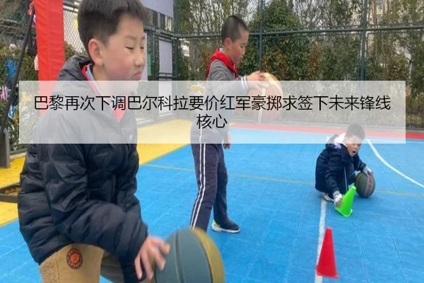 巴黎再次下调巴尔科拉要价红军豪掷求签下未来锋线核心